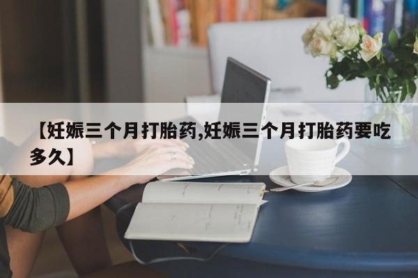 堕胎药【妊娠三个月打胎药,妊娠三个月打胎药要吃多久】