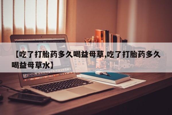 堕胎药【吃了打胎药多久喝益母草,吃了打胎药多久喝益母草水】
