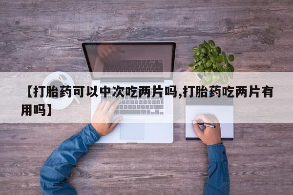堕胎药【打胎药可以中次吃两片吗,打胎药吃两片有用吗】