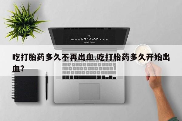 堕胎药吃打胎药多久不再出血.吃打胎药多久开始出血？
