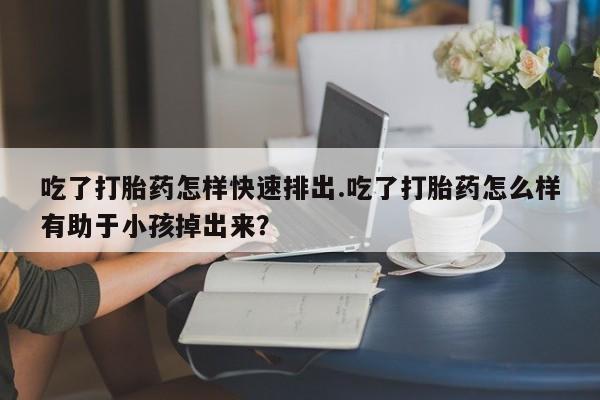 堕胎药吃了打胎药怎样快速排出.吃了打胎药怎么样有助于小孩掉出来？