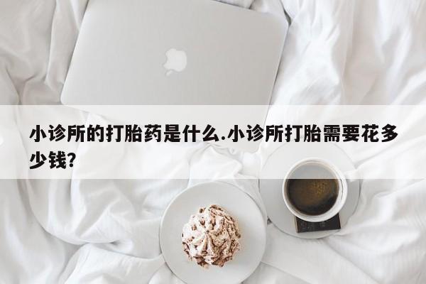 堕胎药小诊所的打胎药是什么.小诊所打胎需要花多少钱？