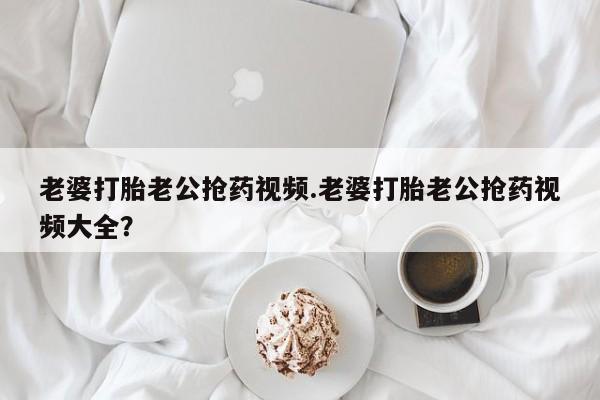 堕胎药老婆打胎老公抢药视频.老婆打胎老公抢药视频大全？