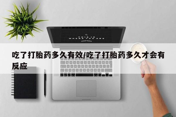 堕胎药吃了打胎药多久有效/吃了打胎药多久才会有反应