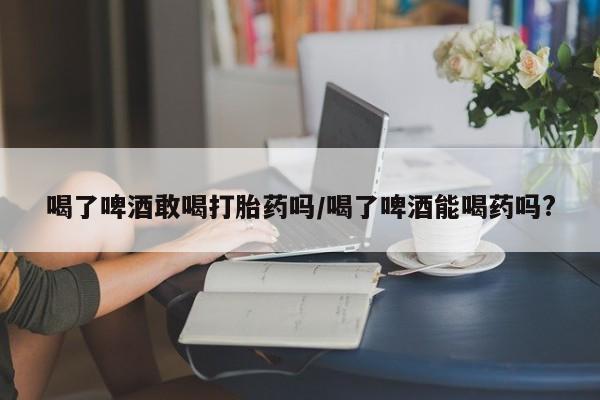 堕胎药喝了啤酒敢喝打胎药吗/喝了啤酒能喝药吗?