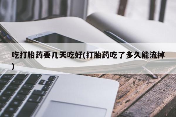 堕胎药吃打胎药要几天吃好(打胎药吃了多久能流掉)