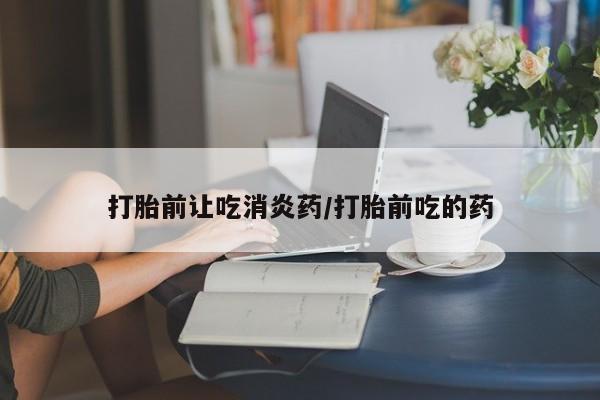堕胎药打胎前让吃消炎药/打胎前吃的药