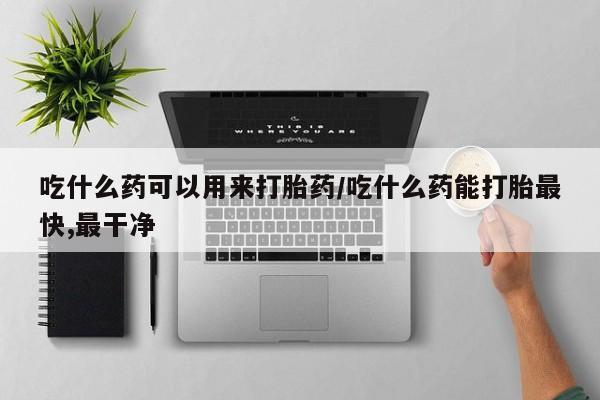 堕胎药吃什么药可以用来打胎药/吃什么药能打胎最快,最干净