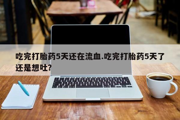 堕胎药吃完打胎药5天还在流血.吃完打胎药5天了还是想吐？