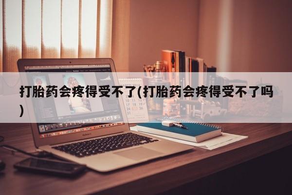 堕胎药打胎药会疼得受不了(打胎药会疼得受不了吗)