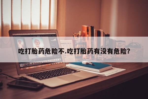 堕胎药吃打胎药危险不.吃打胎药有没有危险？