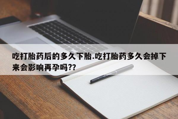 堕胎药吃打胎药后的多久下胎.吃打胎药多久会掉下来会影响再孕吗?？