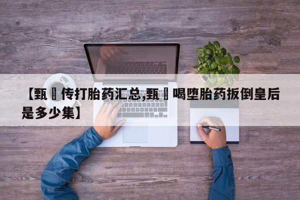 堕胎药【甄嬛传打胎药汇总,甄嬛喝堕胎药扳倒皇后是多少集】