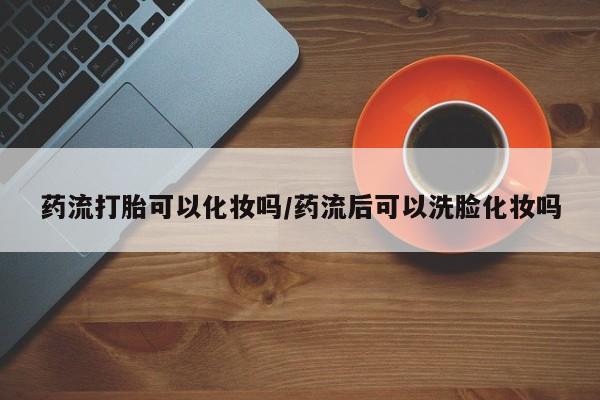 堕胎药药流打胎可以化妆吗/药流后可以洗脸化妆吗