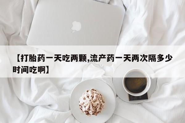 堕胎药【打胎药一天吃两颗,流产药一天两次隔多少时间吃啊】