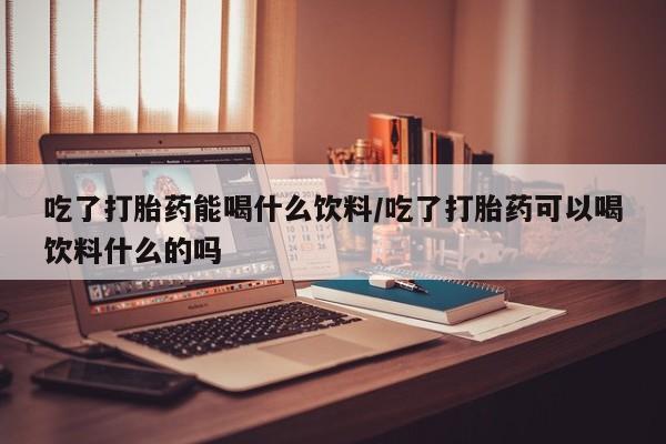 堕胎药吃了打胎药能喝什么饮料/吃了打胎药可以喝饮料什么的吗