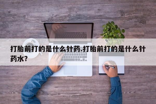 堕胎药打胎前打的是什么针药.打胎前打的是什么针药水？