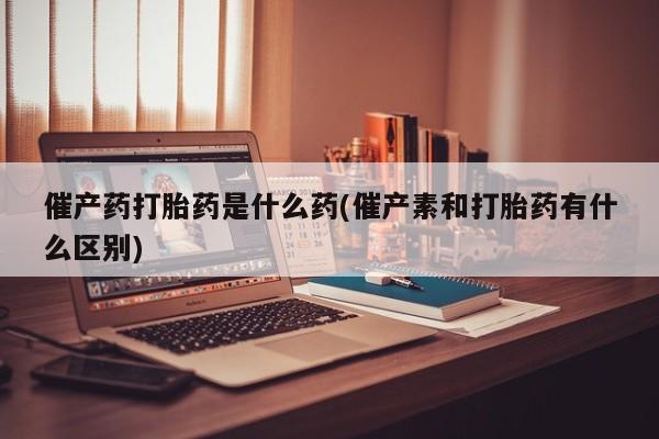 堕胎药催产药打胎药是什么药(催产素和打胎药有什么区别)