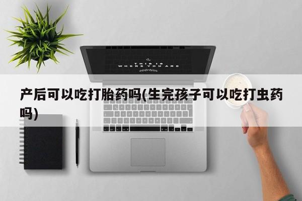 堕胎药产后可以吃打胎药吗(生完孩子可以吃打虫药吗)