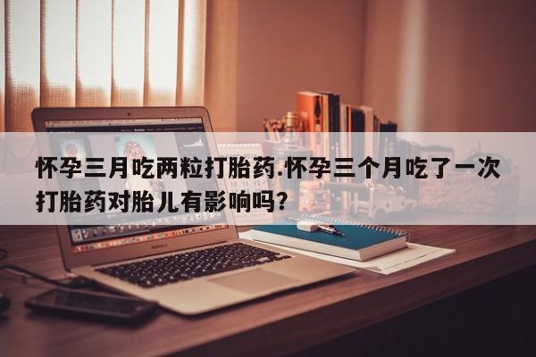 堕胎药怀孕三月吃两粒打胎药.怀孕三个月吃了一次打胎药对胎儿有影响吗？