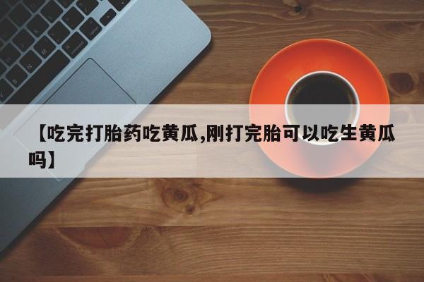 堕胎药【吃完打胎药吃黄瓜,刚打完胎可以吃生黄瓜吗】