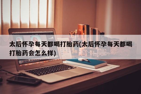 堕胎药太后怀孕每天都喝打胎药(太后怀孕每天都喝打胎药会怎么样)
