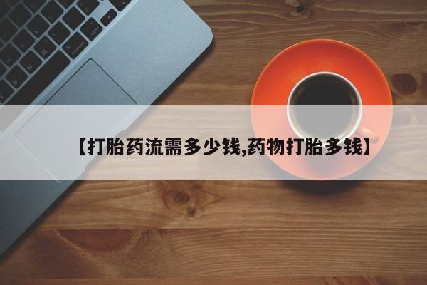 堕胎药【打胎药流需多少钱,药物打胎多钱】