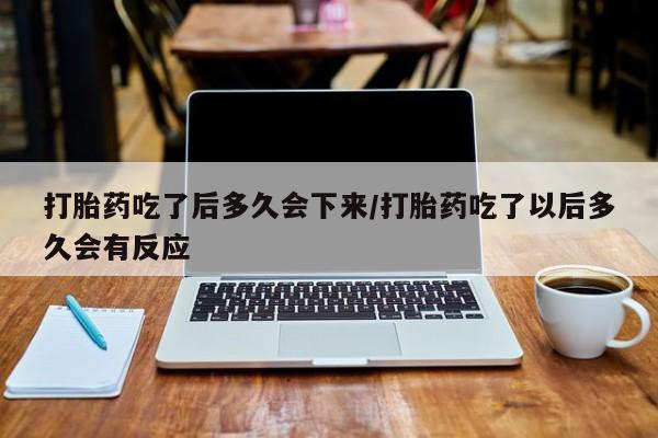 堕胎药打胎药吃了后多久会下来/打胎药吃了以后多久会有反应