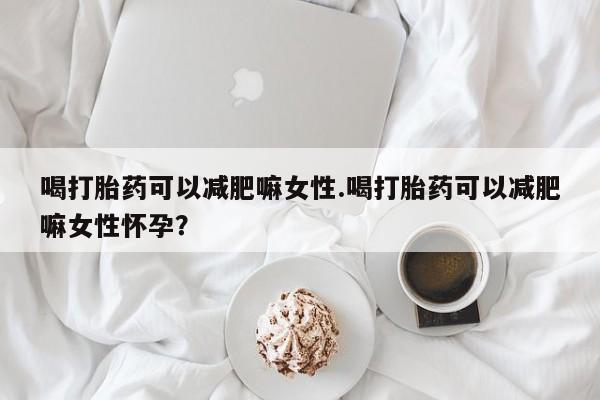 堕胎药喝打胎药可以减肥嘛女性.喝打胎药可以减肥嘛女性怀孕？