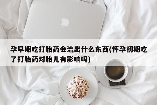 堕胎药孕早期吃打胎药会流出什么东西(怀孕初期吃了打胎药对胎儿有影响吗)