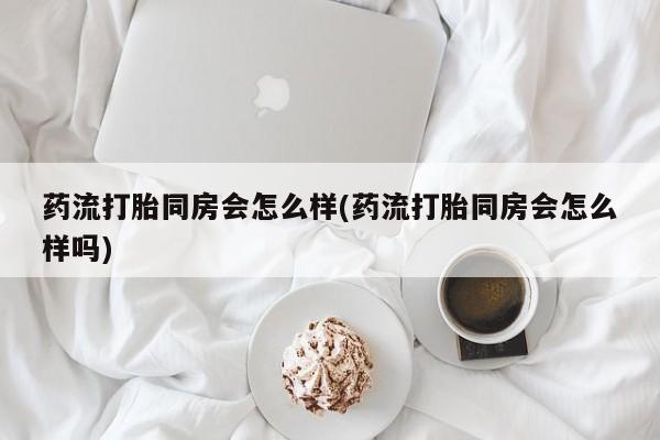 堕胎药药流打胎同房会怎么样(药流打胎同房会怎么样吗)