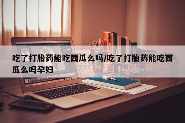 堕胎药吃了打胎药能吃西瓜么吗/吃了打胎药能吃西瓜么吗孕妇