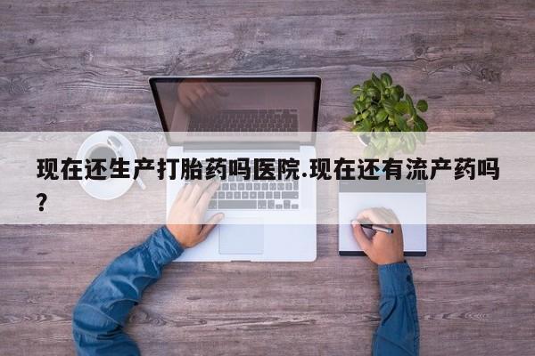 堕胎药现在还生产打胎药吗医院.现在还有流产药吗？