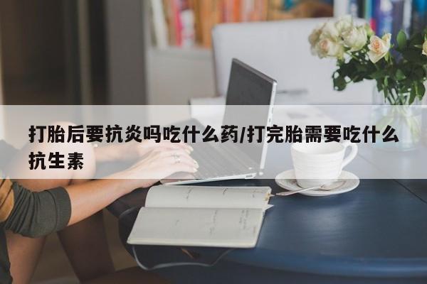 堕胎药打胎后要抗炎吗吃什么药/打完胎需要吃什么抗生素