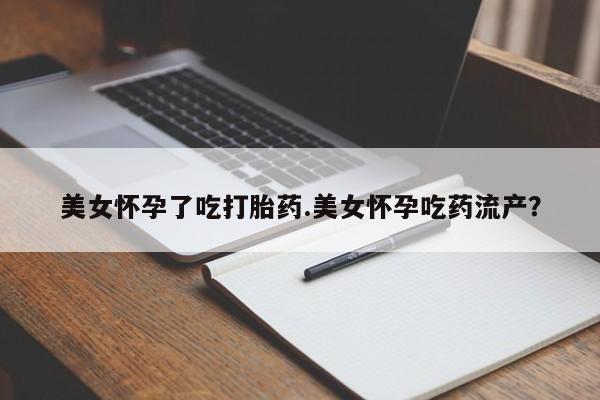 堕胎药美女怀孕了吃打胎药.美女怀孕吃药流产？