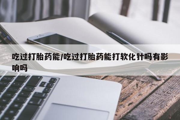 堕胎药吃过打胎药能/吃过打胎药能打软化针吗有影响吗