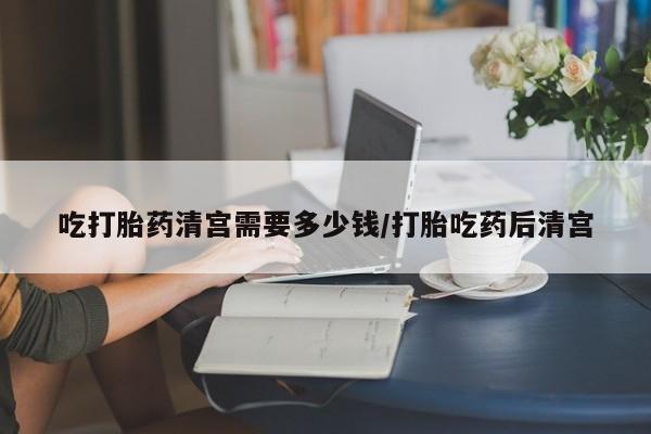 堕胎药吃打胎药清宫需要多少钱/打胎吃药后清宫