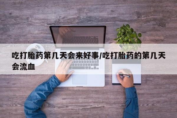 堕胎药吃打胎药第几天会来好事/吃打胎药的第几天会流血