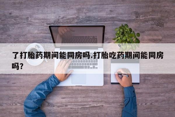 堕胎药了打胎药期间能同房吗.打胎吃药期间能同房吗？
