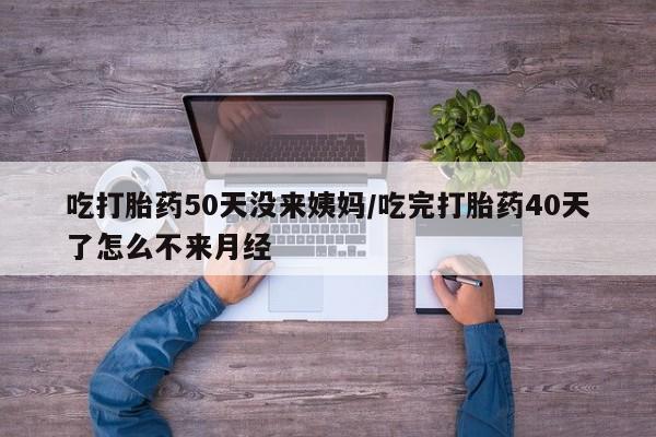 堕胎药吃打胎药50天没来姨妈/吃完打胎药40天了怎么不来月经