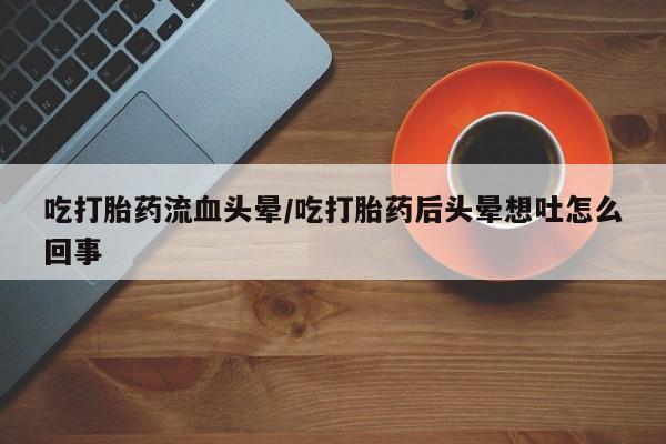 堕胎药吃打胎药流血头晕/吃打胎药后头晕想吐怎么回事
