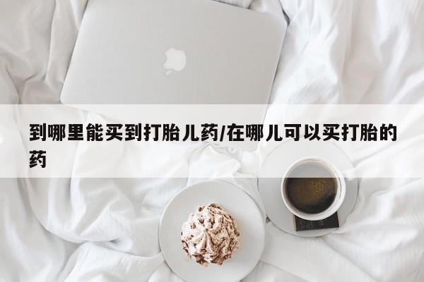 堕胎药到哪里能买到打胎儿药/在哪儿可以买打胎的药