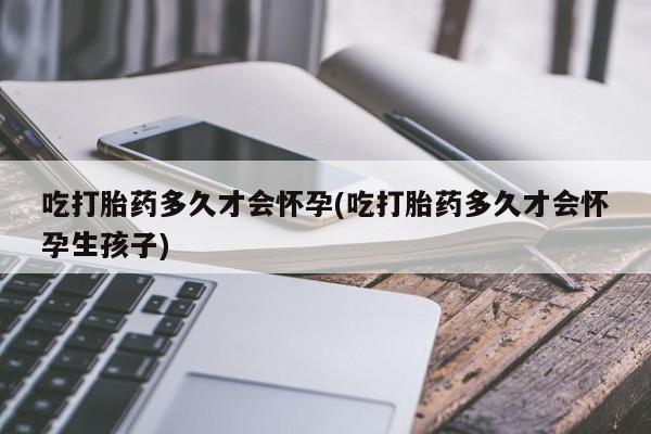 堕胎药吃打胎药多久才会怀孕(吃打胎药多久才会怀孕生孩子)