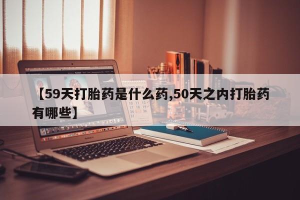堕胎药【59天打胎药是什么药,50天之内打胎药有哪些】