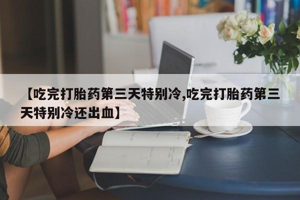 堕胎药【吃完打胎药第三天特别冷,吃完打胎药第三天特别冷还出血】