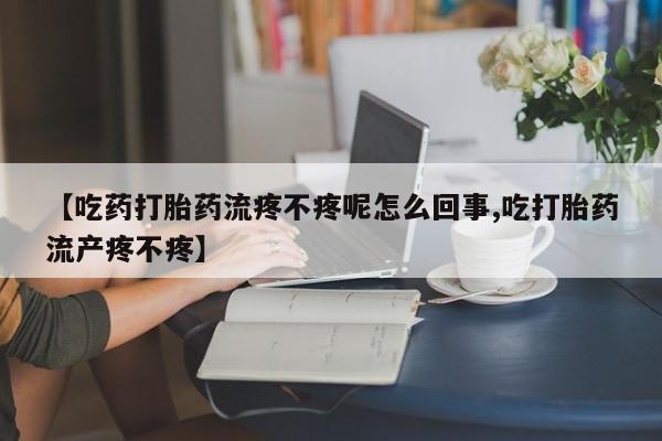 堕胎药【吃药打胎药流疼不疼呢怎么回事,吃打胎药流产疼不疼】