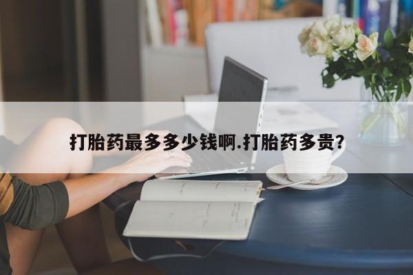 堕胎药打胎药最多多少钱啊.打胎药多贵？