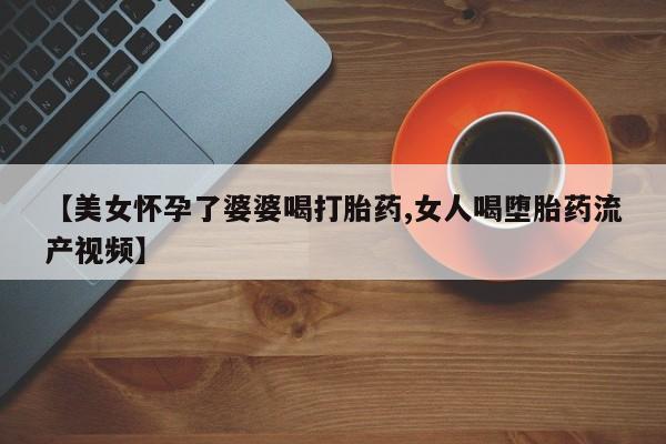 堕胎药【美女怀孕了婆婆喝打胎药,女人喝堕胎药流产视频】