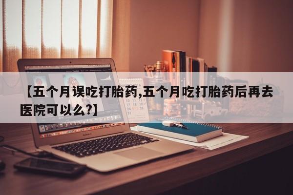 堕胎药【五个月误吃打胎药,五个月吃打胎药后再去医院可以么?】