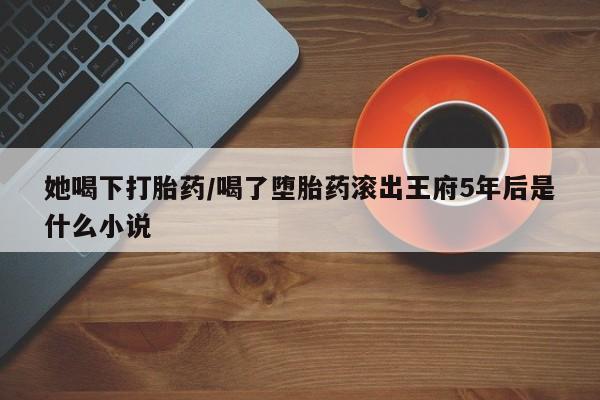 堕胎药她喝下打胎药/喝了堕胎药滚出王府5年后是什么小说